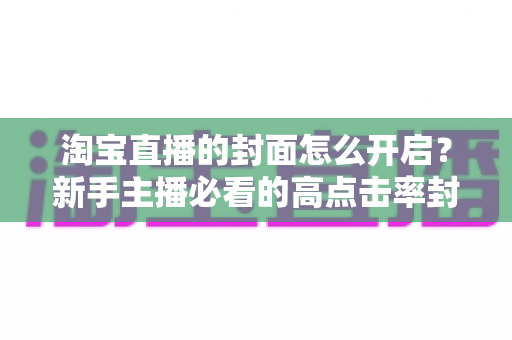 淘宝直播的封面怎么开启?新手主播必看的高点击率封面设置全攻略 淘宝直播的封面怎么开启?新手主播必看的高点击率封面设置全攻略
