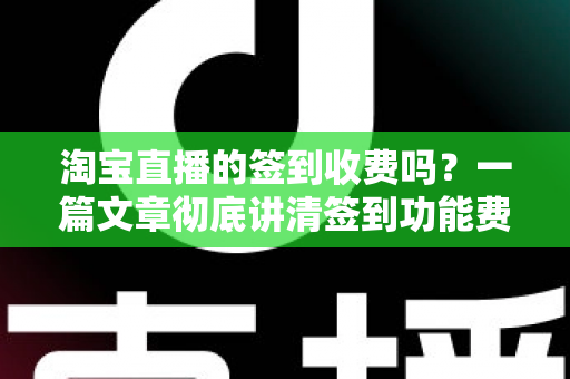 淘宝直播的签到收费吗？一篇文章彻底讲清签到功能费用真相与实用指南