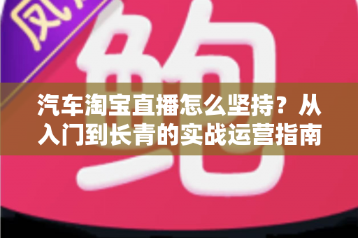 汽车淘宝直播怎么坚持？从入门到长青的实战运营指南