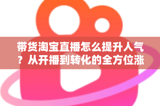 带货淘宝直播怎么提升人气？从开播到转化的全方位涨粉引流实战指南