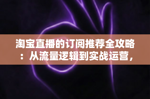 淘宝直播的订阅推荐全攻略:从流量逻辑到实战运营,助你抢占私域流量新高地 淘宝直播的订阅推荐全攻略:从流量逻辑到实战运营,助你抢占私域流量新高地