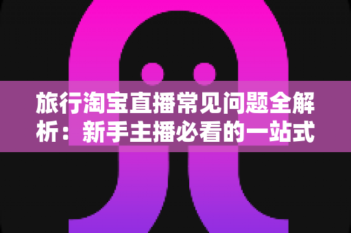 旅行淘宝直播常见问题全解析：新手主播必看的一站式实战指南与避坑手册
