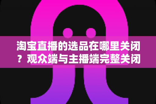 淘宝直播的选品在哪里关闭？观众端与主播端完整关闭方法与实用指南