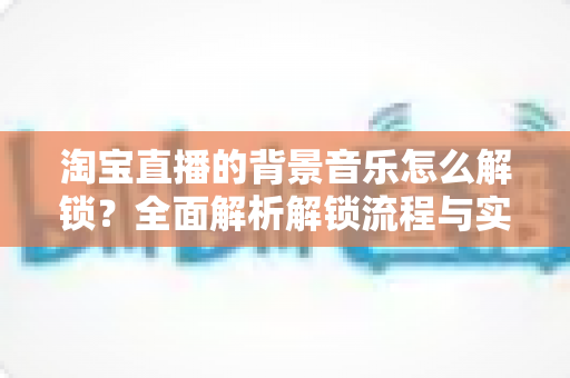 淘宝直播的背景音乐怎么解锁？全面解析解锁流程与实用技巧