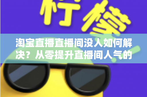 淘宝直播直播间没人如何解决？从零提升直播间人气的完整实战指南