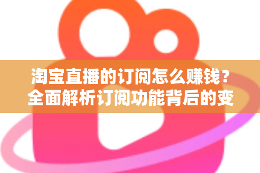 淘宝直播的订阅怎么赚钱？全面解析订阅功能背后的变现逻辑与实战策略