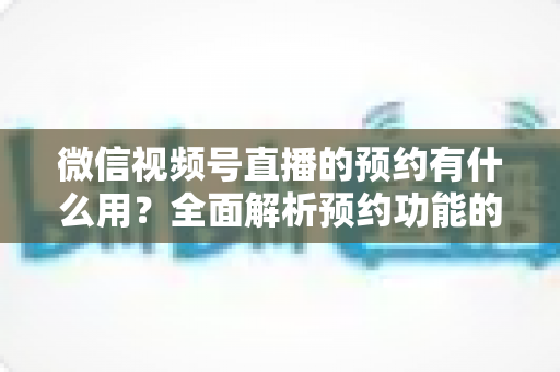 微信视频号直播的预约有什么用？全面解析预约功能的价值与运营玩法