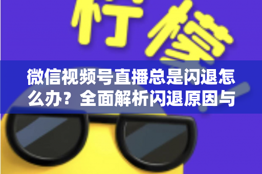 微信视频号直播总是闪退怎么办？全面解析闪退原因与高效解决指南
