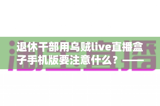退休干部用乌贼live直播盒子手机版要注意什么？——退休人群安全观看直播的全方位实用指南