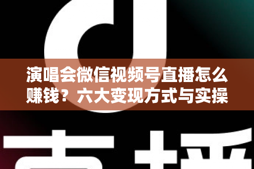 演唱会微信视频号直播怎么赚钱？六大变现方式与实操指南全面解析