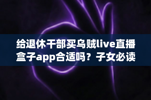 给退休干部买乌贼live直播盒子app合适吗?子女必读的选购指南与风险提示 给退休干部买乌贼live直播盒子app合适吗?子女必读的选购指南与风险提示