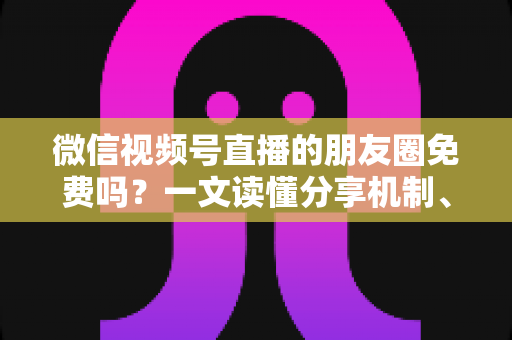 微信视频号直播的朋友圈免费吗?一文读懂分享机制、费用真相与引流技巧 微信视频号直播的朋友圈免费吗?一文读懂分享机制、费用真相与引流技巧