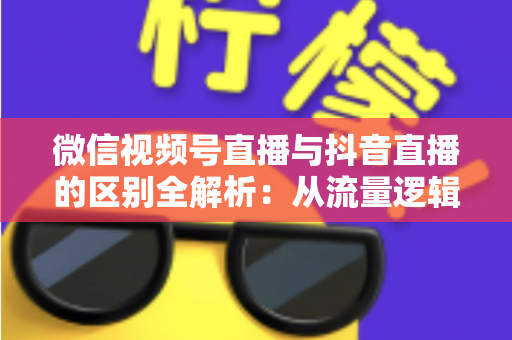 微信视频号直播与抖音直播的区别全解析：从流量逻辑到变现模式，一文帮你选对直播主阵地