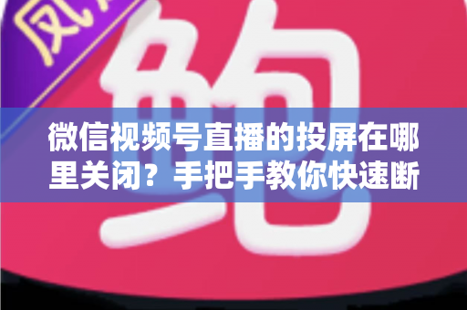微信视频号直播的投屏在哪里关闭？手把手教你快速断开投屏的完整实用指南