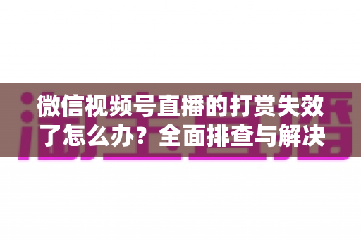 微信视频号直播的打赏失效了怎么办？全面排查与解决方案指南