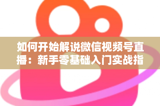 如何开始解说微信视频号直播：新手零基础入门实战指南