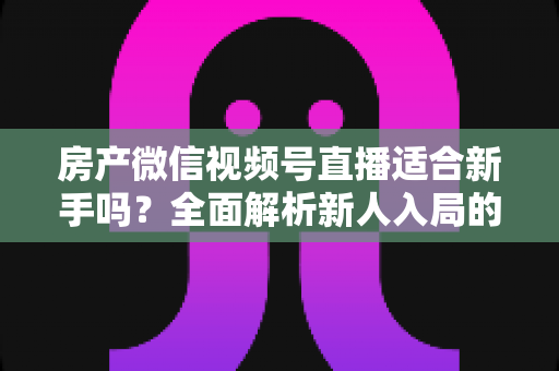 房产微信视频号直播适合新手吗?全面解析新人入局的可行性、优势与实操指南 房产微信视频号直播适合新手吗?全面解析新人入局的可行性、优势与实操指南