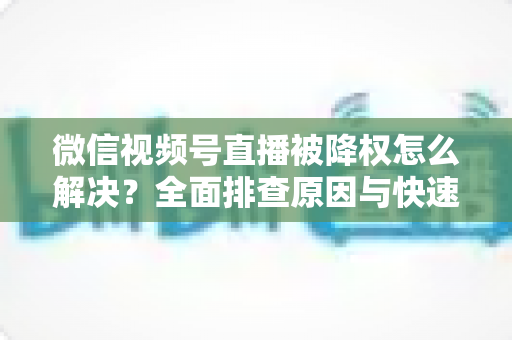 微信视频号直播被降权怎么解决？全面排查原因与快速恢复流量的实战指南