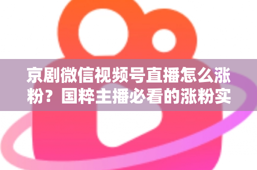 京剧微信视频号直播怎么涨粉？国粹主播必看的涨粉实战指南与运营秘籍