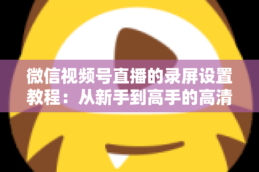 微信视频号直播的录屏设置教程:从新手到高手的高清录制全攻略,一键保存精彩直播不留遗憾 微信视频号直播的录屏设置教程:从新手到高手的高清录制全攻略,一键保存精彩直播不留遗憾