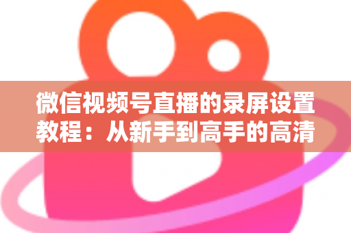 微信视频号直播的录屏设置教程：从新手到高手的高清录制全攻略，一键保存精彩直播不留遗憾