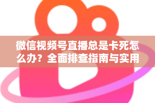 微信视频号直播总是卡死怎么办？全面排查指南与实用解决技巧助你流畅看播