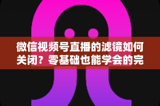 微信视频号直播的滤镜如何关闭?零基础也能学会的完整操作指南与避坑技巧 微信视频号直播的滤镜如何关闭?零基础也能学会的完整操作指南与避坑技巧