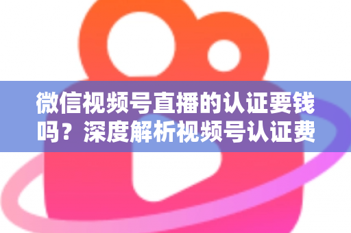 微信视频号直播的认证要钱吗？深度解析视频号认证费用、申请条件与完整流程指南