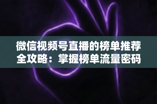 微信视频号直播的榜单推荐全攻略：掌握榜单流量密码，助力直播间人气与销量双增长