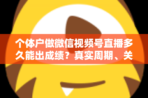 个体户做微信视频号直播多久能出成绩？真实周期、关键因素与起号攻略全解析