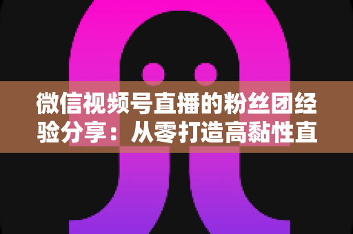 微信视频号直播的粉丝团经验分享：从零打造高黏性直播社群的实战运营指南