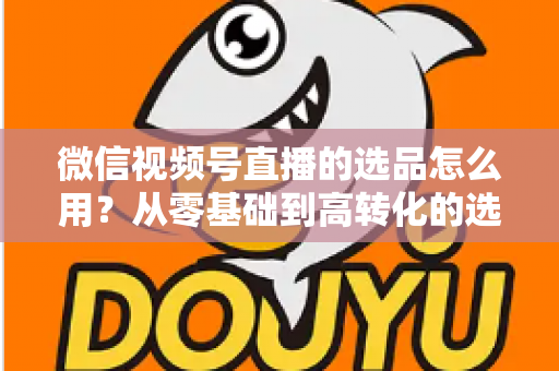微信视频号直播的选品怎么用？从零基础到高转化的选品实战全攻略