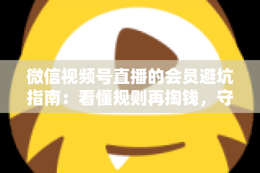 微信视频号直播的会员避坑指南：看懂规则再掏钱，守住钱包不踩雷