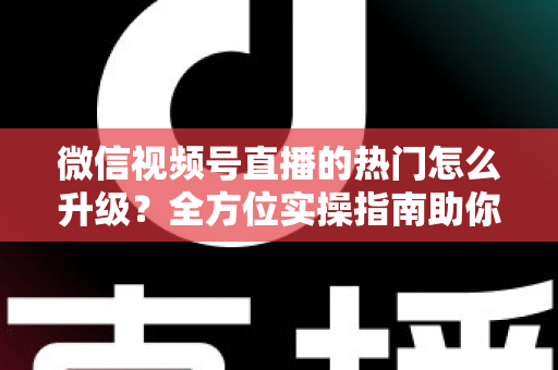 微信视频号直播的热门怎么升级？全方位实操指南助你流量快速增长