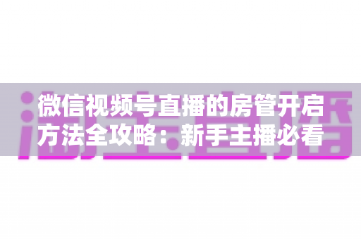 微信视频号直播的房管开启方法全攻略：新手主播必看，轻松打造高人气有序直播间