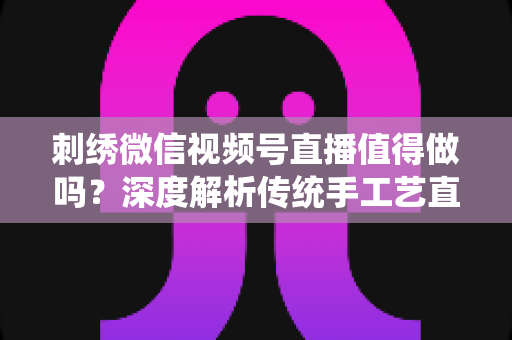 刺绣微信视频号直播值得做吗？深度解析传统手工艺直播的新机遇与变现路径