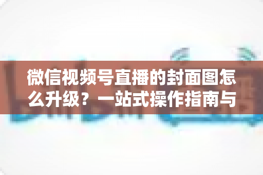 微信视频号直播的封面图怎么升级？一站式操作指南与封面优化全攻略