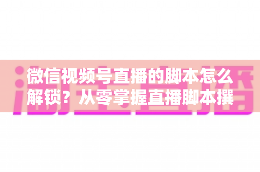 微信视频号直播的脚本怎么解锁？从零掌握直播脚本撰写与实战应用全攻略