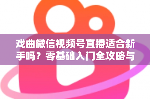 戏曲微信视频号直播适合新手吗？零基础入门全攻略与发展前景深度解析