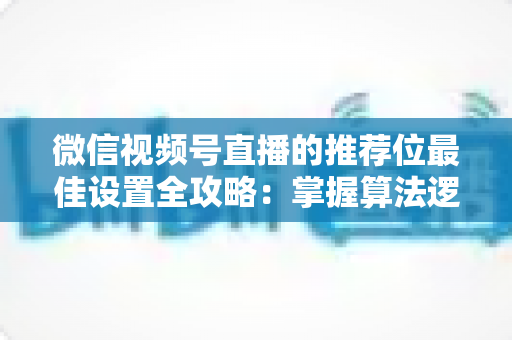 微信视频号直播的推荐位最佳设置全攻略：掌握算法逻辑，让直播间流量翻倍的秘密
