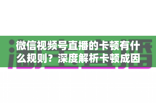 微信视频号直播的卡顿有什么规则？深度解析卡顿成因、平台规范与优化指南