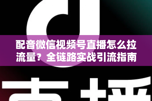 配音微信视频号直播怎么拉流量？全链路实战引流指南助你快速起号