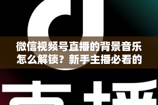微信视频号直播的背景音乐怎么解锁?新手主播必看的背景音乐解锁与设置全攻略 微信视频号直播的背景音乐怎么解锁?新手主播必看的背景音乐解锁与设置全攻略