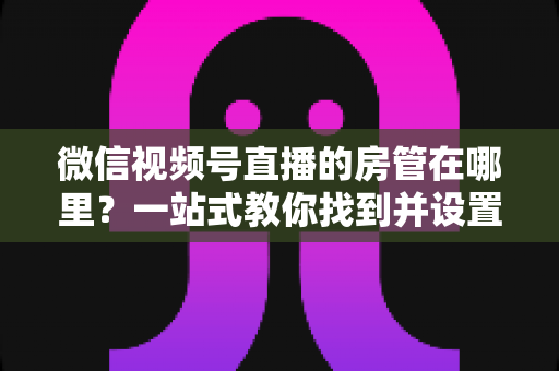 微信视频号直播的房管在哪里？一站式教你找到并设置直播间管理员