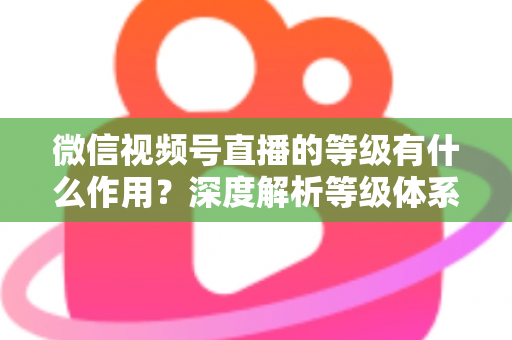 微信视频号直播的等级有什么作用?深度解析等级体系的价值、玩法与提升全攻略 微信视频号直播的等级有什么作用?深度解析等级体系的价值、玩法与提升全攻略