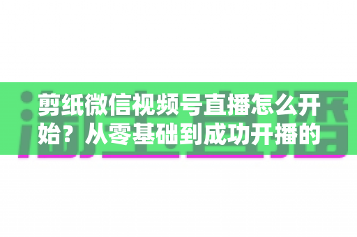 剪纸微信视频号直播怎么开始？从零基础到成功开播的全流程实操指南