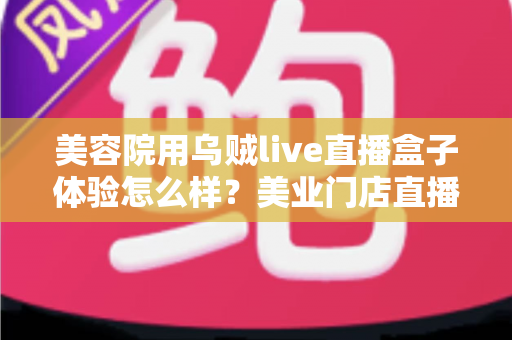 美容院用乌贼live直播盒子体验怎么样？美业门店直播拓客的真实使用感受与全面解析