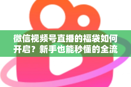 微信视频号直播的福袋如何开启？新手也能秒懂的全流程福袋玩法指南