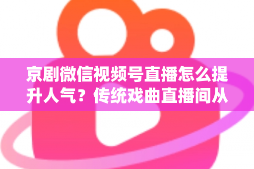 京剧微信视频号直播怎么提升人气？传统戏曲直播间从冷清到爆满的实战运营全攻略