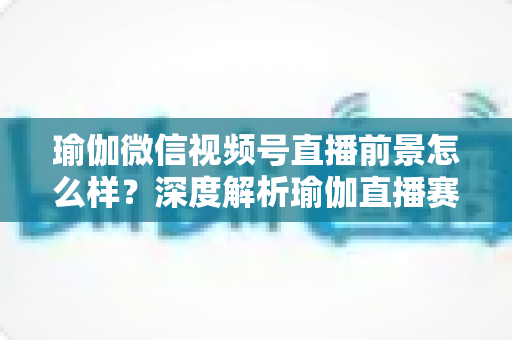 瑜伽微信视频号直播前景怎么样?深度解析瑜伽直播赛道的机遇、挑战与变现路径 瑜伽微信视频号直播前景怎么样?深度解析瑜伽直播赛道的机遇、挑战与变现路径